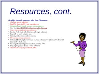 Resources, cont. Graphics, photos, from sources other than Clipart.com: 4Ts lady: source unknown. Brad Pitt photo: int001y.jpg; site unknown. Computer heads, man & woman: source unknown. Cow lips:   http://212.43.196.62/pix/pix_ tn / CowLips .jpg Crazy man: crazy.jpg; source unknown. Edwina Tech: basic-info-librarians.gif; origin unknown. Fourth R on easel - citation lost. Hannah, with permission from parents. Oil can man: source unknown. Picture of Don King/Howard Dean on stage before a crowd, from Chris Bischoff (chris@clbischoff.com). Savoonga kids (with permission from parents), 1997. Sticking tongue out (baby)- source unknown. Then What? cover, by Jeri Smith, 2001. 