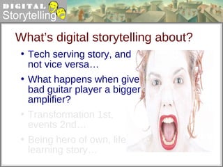 What’s digital storytelling about? Tech serving story, and not vice versa…  What happens when give bad guitar player a bigger amplifier? Transformation 1st, events 2nd… Being hero of own, life learning story… 