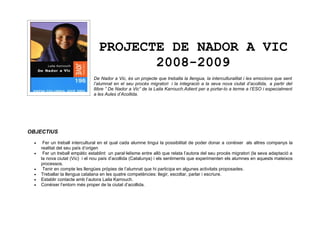 PROJECTE DE NADOR A VIC
                                          2008-2009
                                De Nador a Vic, és un projecte que treballa la llengua, la interculturalitat i les emocions que sent
                                l’alumnat en el seu procés migratori i la integració a la seva nova ciutat d’acollida, a partir del
                                llibre ” De Nador a Vic” de la Laila Karrouch.Adient per a portar-lo a terme a l’ESO i especialment
                                a les Aules d’Acollida.




OBJECTIUS

  •    Fer un treball intercultural en el qual cada alumne tingui la possibilitat de poder donar a conèixer als altres companys la
      realitat del seu país d’origen
  •    Fer un treball empàtic establint un paral·lelisme entre allò que relata l’autora del seu procés migratori (la seva adaptació a
      la nova ciutat (Vic) i el nou país d’acollida (Catalunya) i els sentiments que experimenten els alumnes en aquests mateixos
      processos.
  •    Tenir en compte les llengües pròpies de l’alumnat que hi participa en algunes activitats proposades.
  •   Treballar la llengua catalana en les quatre competències: llegir, escoltar, parlar i escriure.
  •   Establir contacte amb l’autora Laila Karrouch.
  •   Conèixer l’entorn més proper de la ciutat d’acollida.
 