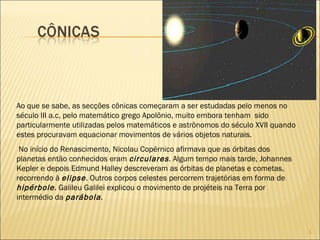 Ao que se sabe, as secções cônicas começaram a ser estudadas pelo menos no século III a.c, pelo matemático grego Apolônio, muito embora tenham  sido particularmente utilizadas pelos matemáticos e astrônomos do século XVII quando estes procuravam equacionar movimentos de vários objetos naturais.  No início do Renascimento, Nicolau Copérnico afirmava que as órbitas dos planetas então conhecidos eram  circulares . Algum tempo mais tarde, Johannes Kepler e depois Edmund Halley descreveram as órbitas de planetas e cometas, recorrendo à  elipse . Outros corpos celestes percorrem trajetórias em forma de  hipérbole . Galileu Galilei explicou o movimento de projéteis na Terra por intermédio da  parábola . 