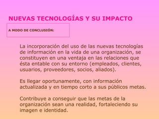NUEVAS TECNOLOGÍAS Y SU IMPACTO A MODO DE CONCLUSIÓN: La incorporación del uso de las nuevas tecnologías de información en la vida de una organización, se constituyen en una ventaja en las relaciones que ésta entable con su entorno (empleados, clientes, usuarios, proveedores, socios, aliados). Es llegar oportunamente, con información actualizada y en tiempo corto a sus públicos metas. Contribuye a conseguir que las metas de la organización sean una realidad, fortaleciendo su imagen e identidad. 