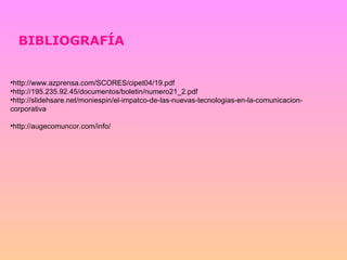 BIBLIOGRAFÍA http://www.azprensa.com/SCORES/cipet04/19.pdf  http://195.235.92.45/documentos/boletin/numero21_2.pdf  http://slidehsare.net/moniespin/el-impatco-de-las-nuevas-tecnologias-en-la-comunicacion-corporativa http://augecomuncor.com/info/ 