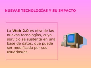 NUEVAS TECNOLOGÍAS Y SU IMPACTO La  Web   2.0  es otra de las nuevas tecnologías, cuyo servicio se sustenta en una base de datos, que puede ser modificada por sus usuarios/as. 