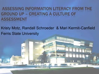  Assessing Information Literacy from the Ground Up – Creating a Culture of Assessment  Kristy Motz, Randall Schroeder  & Mari Kermit-Canfield Ferris State University 