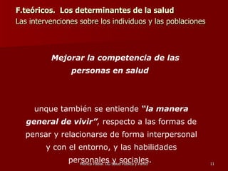 F.teóricos.  Los determinantes de la salud Las intervenciones sobre los individuos y las poblaciones  Mejorar la competencia de las personas en salud   Aunque también se entiende  “la manera general de vivir” ,  respecto a las formas de pensar y relacionarse de forma interpersonal y con el entorno, y las habilidades personales y sociales.  