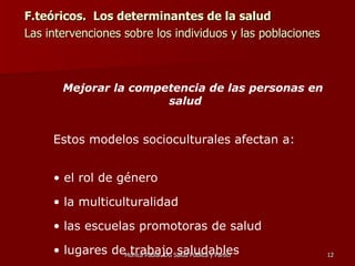 F.teóricos.  Los determinantes de la salud Las intervenciones sobre los individuos y las poblaciones  Mejorar la competencia de las personas en salud   Estos modelos socioculturales afectan a: el rol de género la multiculturalidad las escuelas promotoras de salud lugares de trabajo saludables 