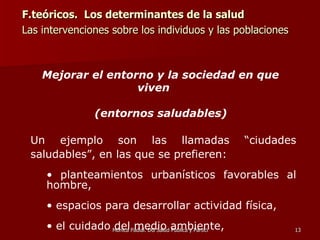 F.teóricos.  Los determinantes de la salud Las intervenciones sobre los individuos y las poblaciones  Mejorar el entorno y la sociedad en que viven  (entornos saludables) Un ejemplo son las llamadas “ciudades saludables”, en las que se prefieren: planteamientos urbanísticos favorables al hombre,  espacios para desarrollar actividad física,  el cuidado del medio ambiente,  actividades de ocio para todas las personas 