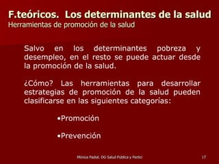 F.teóricos.  Los determinantes de la salud Herramientas de promoción de la salud Salvo en los determinantes pobreza y desempleo, en el resto se puede actuar desde la promoción de la salud.  ¿Cómo? Las herramientas para desarrollar estrategias de promoción de la salud pueden clasificarse en las siguientes categorías: Promoción Prevención 