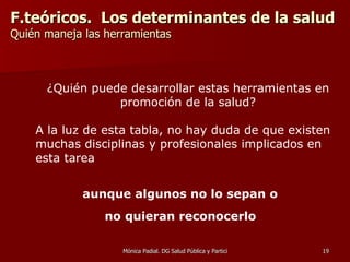 F.teóricos.  Los determinantes de la salud Quién maneja las herramientas   En la Promoción de la Salud, los agentes protagonistas se sitúan fuera del sistema sanitario… En la Prevención, los agentes protagonistas se sitúan dentro del sistema de salud.     ¿Quién puede desarrollar estas herramientas en promoción de la salud? A la luz de esta tabla, no hay duda de que existen muchas disciplinas y profesionales implicados en esta tarea aunque algunos no lo sepan o  no quieran reconocerlo   