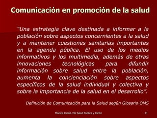 Comunicación en promoción de la salud  “ Una estrategia clave destinada a informar a la población sobre aspectos concernientes a la salud y a mantener cuestiones sanitarias importantes en la agenda pública. El uso de los medios informativos y los multimedia, además de otras innovaciones tecnológicas para difundir información sobre salud entre la población, aumenta la concienciación sobre aspectos específicos de la salud individual y colectiva y sobre la importancia de la salud en el desarrollo”.   Definición de Comunicación para la Salud según Glosario OMS 