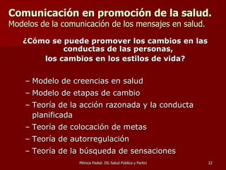 Comunicación en promoción de la salud.   Modelos de la comunicación de los mensajes en salud. ¿Cómo se puede promover los cambios en las conductas de las personas,  los cambios en los estilos de vida? Modelo de creencias en salud Modelo de etapas de cambio Teoría de la acción razonada y la conducta planificada Teoría de colocación de metas T eoría de autorregulación Teoría de la búsqueda de sensaciones 