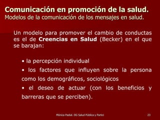 Comunicación en promoción de la salud.   Modelos de la comunicación de los mensajes en salud. Un modelo para promover el cambio de conductas es el de  Creencias en Salud  (Becker) en el que se barajan: la percepción individual los factores que influyen sobre la persona como los demográficos, sociológicos el deseo de actuar (con los beneficios y barreras que se perciben).   