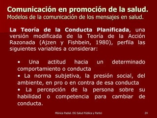 Comunicación en promoción de la salud.   Modelos de la comunicación de los mensajes en salud. La Teoría de la Conducta Planificada , una versión modificada de la Teoría de la Acción Razonada (Ajzen y Fishbein, 1980), perfila las siguientes variables a considerar: Una actitud hacia un determinado comportamiento o conducta La norma subjetiva, la presión social, del ambiente, en pro o en contra de esa conducta La percepción de la persona sobre su habilidad o competencia para cambiar de conducta.   