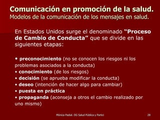 Comunicación en promoción de la salud.   Modelos de la comunicación de los mensajes en salud. En Estados Unidos surge el denominado  “Proceso de Cambio de Conducta”  que se divide en las siguientes etapas:  preconocimiento  (no se conocen los riesgos ni los problemas asociados a la conducta) conocimiento  (de los riesgos) decisión  (se aprueba modificar la conducta) deseo  (intención de hacer algo para cambiar) puesta en práctica propaganda  (aconseja a otros el cambio realizado por uno mismo) 