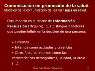 Comunicación en promoción de la salud.   Modelos de la comunicación de los mensajes en salud. Otro modelo es la matriz de  Información-Persuasión  (Mcguire), que distingue 3 factores que pueden influir en la decisión de una persona:  Externos Internos como actitudes y creencias Otros factores internos como las características demográficas, la edad, la etnia (...).   