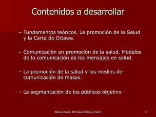 Contenidos a desarrollar Fundamentos teóricos. La promoción de la Salud y la Carta de Ottawa. Comunicación en promoción de la salud. Modelos de la comunicación de los mensajes en salud. La promoción de la salud y los medios de comunicación de masas. La segmentación de los públicos objetivo   