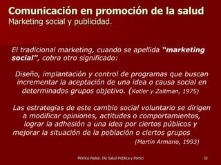 Comunicación en promoción de la salud  Marketing social y publicidad. El tradicional marketing, cuando se apellida  “marketing social” , cobra otro significado: Diseño, implantación y control de programas que buscan incrementar la aceptación de una idea o causa social en determinados grupos objetivo.  ( Kotler y Zaltman, 1975)   Las  estrategias de este cambio social voluntario se dirigen a modificar opiniones, actitudes o comportamientos, lograr la adhesión a una idea por ciertos públicos y  mejorar la situación de la población o ciertos grupos   (Martín Armario, 1993) 