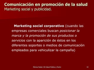 Comunicación en promoción de la salud  Marketing social y publicidad. Marketing social corporativo  (cuando las empresas comerciales buscan  posicionar la marca y la promoción de sus productos o servicios  con la aparición de éstos en los diferentes soportes o medios de comunicación empleados para vehiculizar la campaña) 