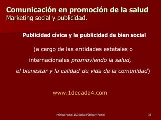 Comunicación en promoción de la salud  Marketing social y publicidad. (a cargo de las entidades estatales o internacionales  promoviendo la salud,  el bienestar y la calidad de vida de la comunidad ) www.1decada4.com   Publicidad cívica y la publicidad de bien social 