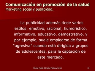 Comunicación en promoción de la salud  Marketing social y publicidad. La publicidad además tiene varios estilos: emotivo, racional, humorístico, informativo, educativo, demostrativo, y por ejemplo, suele emplearse de forma “agresiva” cuando está dirigida a grupos de adolescentes, para la captación de este mercado. 