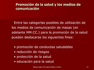 Promoción de la salud y los medios de comunicación Entre las categorías posibles de utilización de los medios de comunicación de masas (en adelante MM.CC.) para la promoción de la salud pueden destacarse los siguientes fines: promoción de conductas saludables reducción de riesgos protección de la salud educación para la salud 