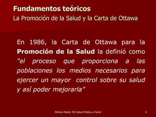 Fundamentos teóricos La Promoción de la Salud y la Carta de Ottawa   En 1986, la Carta de Ottawa para la  Promoción de la Salud  la definió como  "el proceso que proporciona a las poblaciones los medios necesarios para ejercer un mayor  control sobre su salud y así poder mejorarla”   
