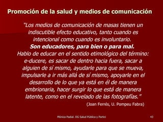 Promoción de la salud y medios de comunicación “ Los medios de comunicación de masas tienen un indiscutible efecto educativo, tanto cuando es intencional como cuando es involuntario.  Son educadores, para bien o para mal.  Hablo de educar en el sentido etimológico del término: e-ducere, es sacar de dentro hacia fuera, sacar a alguien de sí mismo, ayudarle para que se mueva, impulsarle a ir más allá de sí mismo, apoyarle en el desarrollo de lo que ya está en él de manera embrionaria, hacer surgir lo que está de manera latente, como en el revelado de las fotografías.” (Joan Ferrés, U. Pompeu Fabra) 