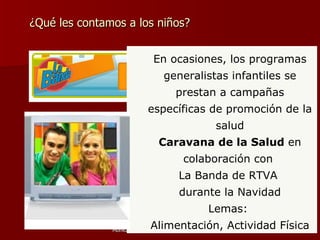 ¿Qué les contamos a los niños? En ocasiones, los programas generalistas infantiles se prestan a campañas específicas de promoción de la salud Caravana de la Salud  en colaboración con  La Banda de RTVA  durante la Navidad Lemas:  Alimentación, Actividad Física 