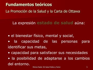 Fundamentos teóricos La Promoción de la Salud y la Carta de Ottawa   La expresión  estado de salud  aúna: el bienestar físico, mental y social, la capacidad de las personas para identificar sus metas, capacidad para satisfacer sus necesidades la posibilidad de adaptarse a los cambios del entorno.   