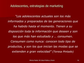 Adolescentes, estrategias de marketing “ Los adolescentes actuales son los más informados y preparados de las generaciones que ha habido hasta el momento. Tienen a su disposición toda la información que deseen y son los que más han estudiado y … consumen. Consumen como nunca: conocen todo tipo de productos, y son los que inician las modas que se extienden a gran velocidad”  (Teresa Pintado) 