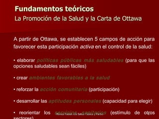 Fundamentos teóricos La Promoción de la Salud y la Carta de Ottawa   A partir de Ottawa, se establecen 5 campos de acción para  favorecer esta participación  activa  en el control de la salud: elaborar  políticas públicas más saludables  (para que las opciones saludables sean fáciles) crear  ambientes favorables a la salud reforzar la  acción comunitaria  (participación) desarrollar las   aptitudes personales  (capacidad para elegir) reorientar los   servicios sanitarios  (estímulo de otros sectores) 