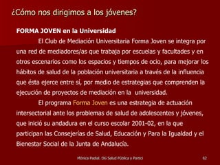 ¿Cómo nos dirigimos a los jóvenes? FORMA JOVEN en la Universidad El Club de Mediación Universitaria Forma Joven se integra por una red de mediadores/as que trabaja por escuelas y facultades y en otros escenarios como los espacios y tiempos de ocio, para mejorar los hábitos de salud de la población universitaria a través de la influencia que ésta ejerce entre sí, por medio de estrategias que comprenden la ejecución de proyectos de mediación en la  universidad. El programa  Forma Joven  es una estrategia de actuación intersectorial ante los problemas de salud de adolescentes y jóvenes, que inició su andadura en el curso escolar 2001-02, en la que participan las Consejerías de Salud, Educación y Para la Igualdad y el Bienestar Social de la Junta de Andalucía.  