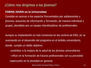 ¿Cómo nos dirigimos a los jóvenes? FORMA JOVEN en la Universidad   Consiste en acercar a los espacios frecuentados por adolescentes y jóvenes, asesorías de información y formación, de manera individual y grupal, atendidas por un equipo interdisciplinar de profesionales.  Aunque su implantación es más numerosa en los centros de ESO, se va avanzando en el desarrollo del programa en el ámbito universitario, donde  cumple un doble objetivo: contribuir a la mejora de la salud de los jóvenes universitarios  influir en la formación de futuros profesionales con su previsible repercusión en la sociedad en general.  