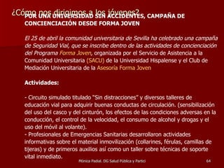 ¿Cómo nos dirigimos a los jóvenes? POR UNA UNIVERSIDAD SIN ACCIDENTES, CAMPAÑA DE CONCIENCIACIÓN DESDE FORMA JOVEN El 25 de abril la comunidad universitaria de Sevilla ha celebrado una campaña de Seguridad Vial, que se inscribe dentro de las actividades de concienciación del Programa  Forma Joven ,  organizada por el Servicio de Asistencia a la Comunidad Universitaria  (SACU)  de la Universidad Hispalense y el Club de Mediación Universitaria de la  Asesoría Forma Joven Actividades: - Circuito simulado titulado “Sin distracciones” y diversos talleres de educación vial para adquirir buenas conductas de circulación. (sensibilización del uso del casco y del cinturón, los efectos de las condiciones adversas en la conducción, el control de la velocidad, el consumo de alcohol y drogas y el uso del móvil al volante).  - Profesionales de Emergencias Sanitarias desarrollaron actividades informativas sobre el material inmovilización (collarines, férulas, camillas de tijeras) y de primeros auxilios así como un taller sobre técnicas de soporte vital inmediato. 