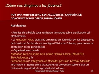 ¿Cómo nos dirigimos a los jóvenes? POR UNA UNIVERSIDAD SIN ACCIDENTES, CAMPAÑA DE CONCIENCIACIÓN DESDE FORMA JOVEN Actividades: - Agentes de la Policía Local realizaron simulacros sobre la utilización del alcoholímetro La  Fundación RACC  programó un circuito en automóvil por los alrededores de la sede del Rectorado, en la antigua Fábrica de Tabacos, para evaluar la conducción de los participantes  - Orga nizaciones como la  Asociación para el Estudio de la Lesión Medular Espinal (AESLEME) ,  Stop Accidentes  y la  Fundación para la Integración de Afectados por Daño Cerebral Adquirido  informaron en stands sobre las acciones de prevención sobre el uso del cinturón de seguridad y la agresividad al volante. 