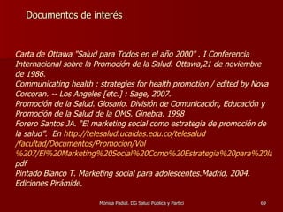 Documentos de interés Carta de Ottawa "Salud para Todos en el año 2000"  .  I Conferencia Internacional sobre la Promoción de la Salud. Ottawa,21 de noviembre de 1986. C ommunicating health : strategies for health promotion / edited by Nova Corcoran. -- Los Angeles [etc.] : Sage, 2007. Promoción de la Salud. Glosario. División de Comunicación, Educación y Promoción de la Salud de la OMS. Ginebra. 1998 Forero Santos JA. “El marketing social como estrategia de promoción de la salud”.  En  http:// telesalud.ucaldas.edu.co / telesalud /facultad/Documentos/ Promocion / Vol %207/El%20Marketing%20Social%20Como%20Estrategia%20para%20la%20Promoci%C3%B3n%20de. pdf Pintado Blanco T. Marketing social para adolescentes.Madrid, 2004. Ediciones Pirámide. 