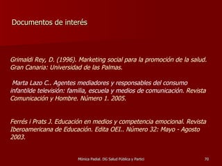 Documentos de interés Grimaldi Rey, D. (1996). Marketing social para la promoción de la salud. Gran Canaria: Universidad de las Palmas.   Marta Lazo C.. Agentes mediadores y responsables del consumo infantilde televisión: familia, escuela y medios de comunicación.  Revista Comunicación y Hombre. Número 1. 2005. Ferrés i Prats J. Educación en medios y competencia emocional. Revista Iberoamericana de Educación. Edita OEI.. Número 32: Mayo - Agosto 2003. 