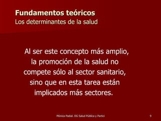 Fundamentos teóricos Los determinantes de la salud   Al ser este concepto más amplio, la promoción de la salud no compete sólo al sector sanitario, sino que en esta tarea están implicados más sectores.  