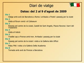 Diari de viatge Dia 1 Viatge amb avió de Barcelona a Roma i arribada a l'hotel i passeig per la ciutat Dia 2 Visita al fòrum romà i el Colisseum  Dia 3 Passeig pel centre de la ciutat, Castell de Sant Angelo, Piazza Novona i barri del Trastevere Dia 4 Visita al Vaticà Dia 5 Trasllat cap a Firenze amb tren. Arribada i passeig per la ciutat Dia 6 Passeig pel centre de la ciutat i visita a la Galleria dels Uffizzi Dia 7 Palau Pitti i visita a la Galleria Della Academia Dia 8 Tornada amb avió de Firenze a Barcelona Dates: del 2 al 9 d’agost de 2009 