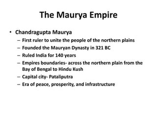 The Maurya Empire Chandragupta Maurya First ruler to unite the people of the northern plains Founded the Mauryan Dynasty in 321 BC Ruled India for 140 years Empires boundaries- across the northern plain from the Bay of Bengal to Hindu Kush Capital city- Pataliputra Era of peace, prosperity, and infrastructure 