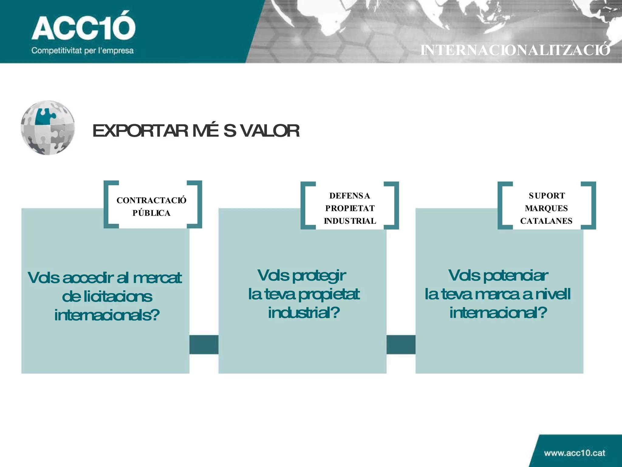 INTERNACIONALITZACIÓ EXPORTAR M ÉS VALOR Vols accedir al mercat  de licitacions internacionals? Vols protegir  la teva propietat industrial? Vols potenciar la teva marca a nivell internacional? CONTRACTACI Ó PÚBLICA DEFENSA PROPIETAT INDUSTRIAL SUPORT MARQUES CATALANES 