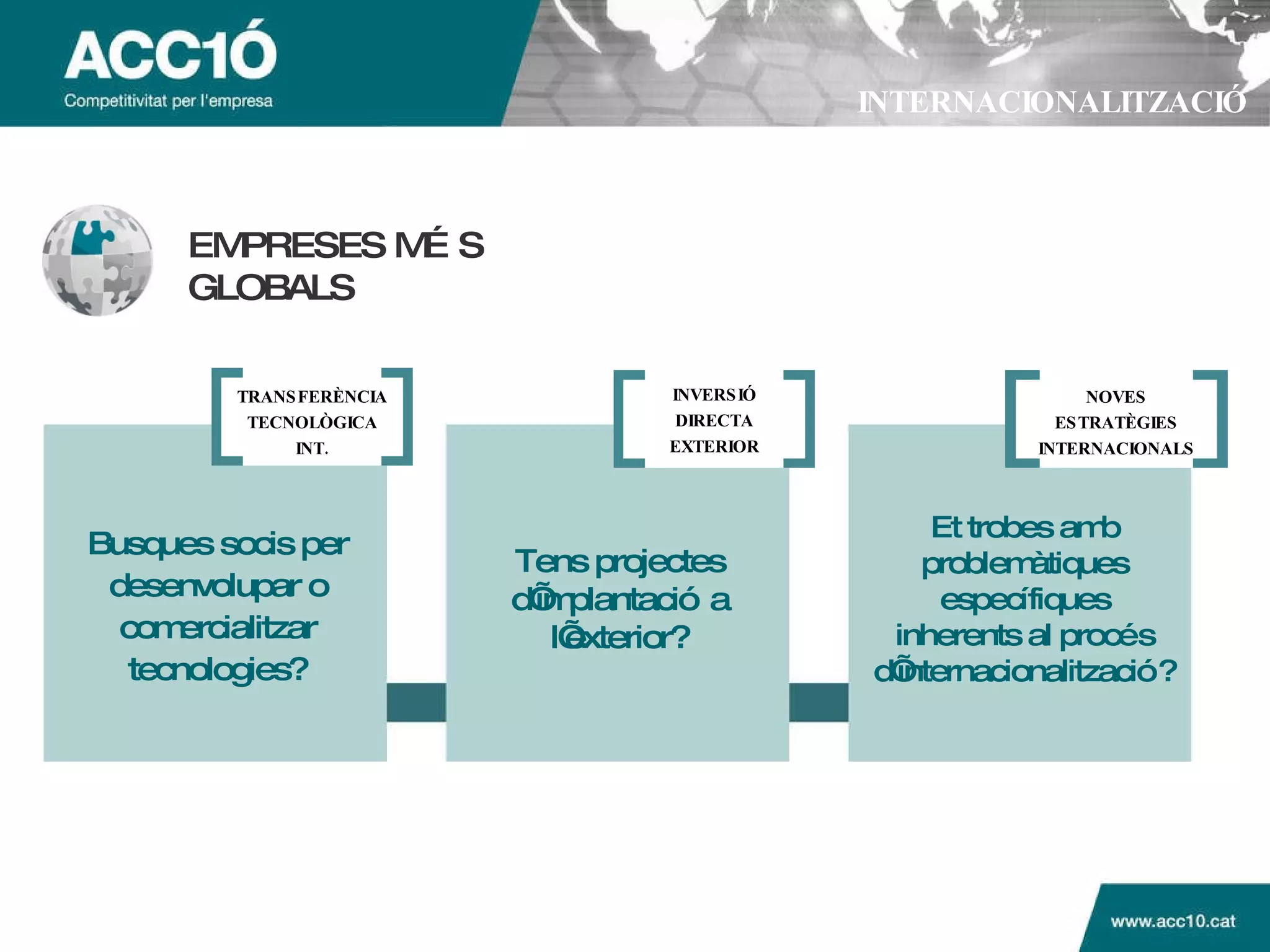 INTERNACIONALITZACIÓ EMPRESES M ÉS GLOBALS Busques socis per desenvolupar o comercialitzar tecnologies? Tens projectes d’implantaci ó a l’exterior ? Et trobes amb problem àtiques específiques inherents al procés d’internacionalització? TRANSFER ÈNCIA TECNOLÒGICA INT. INVERSI Ó DIRECTA EXTERIOR NOVES ESTRATÈGIES INTERNACIONALS 