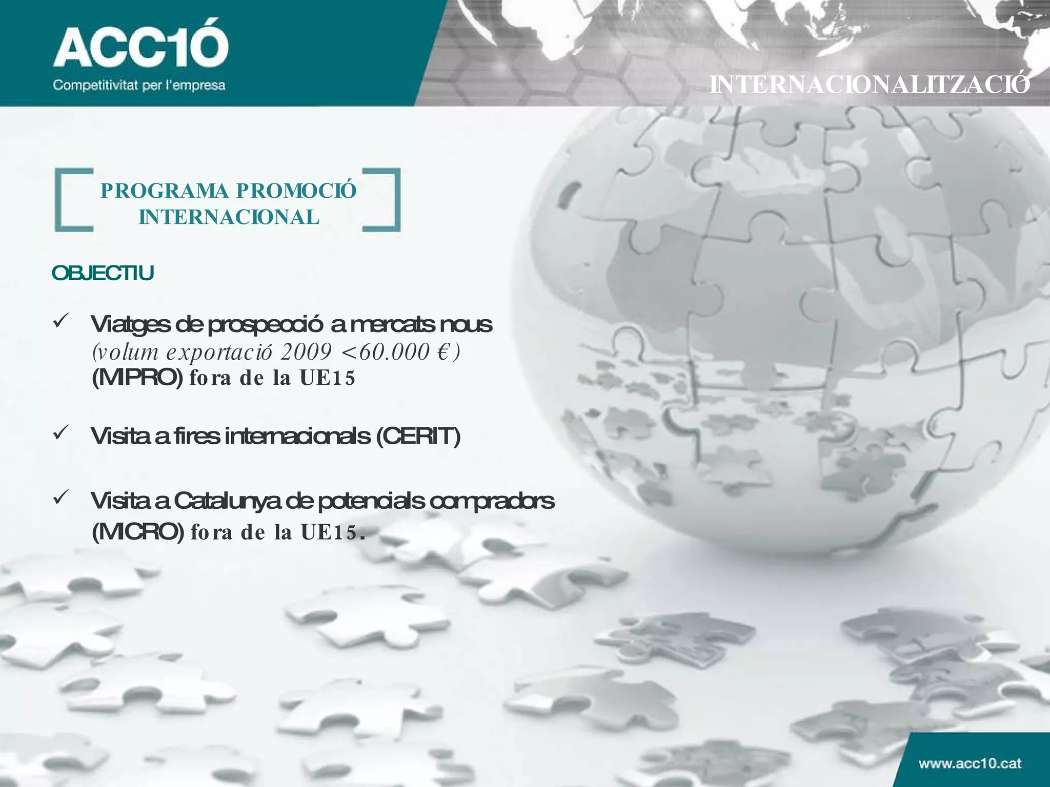 INTERNACIONALITZACIÓ PROGRAMA PROMOCI Ó INTERNACIONAL OBJECTIU   Viatges de prospecció a mercats nous (volum exportació 2009 < 60.000 €) (MIPRO)  fora de la UE15 Visita a fires internacionals (CERIT) Visita a Catalunya de potencials compradors (MICRO)  fora de la UE15 . 