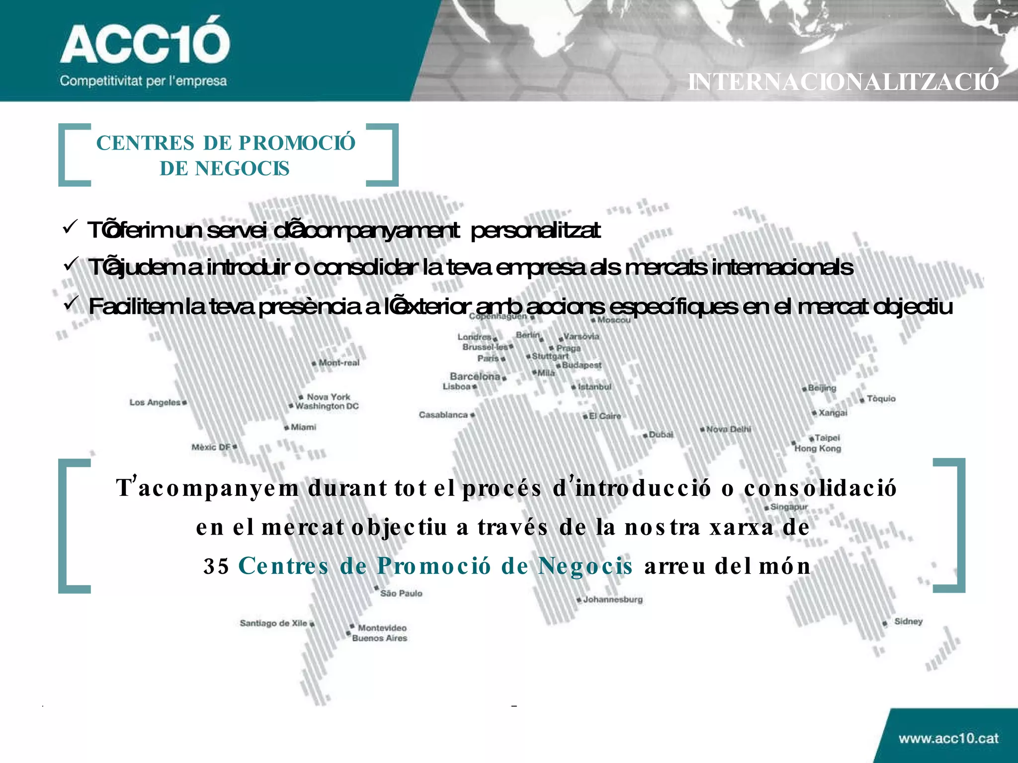INTERNACIONALITZACIÓ Facilitem la teva presència a l’exterior amb accions específiques en el mercat objectiu T’ajudem a introduir o consolidar la teva empresa als mercats internacionals T’oferim un servei d’acompanyament  personalitzat CENTRES DE PROMOCI Ó DE NEGOCIS T’acompanyem durant tot el procés d’introducció o consolidació en el mercat objectiu a través de la nostra xarxa de  35  Centres de Promoció de Negocis  arreu del món 