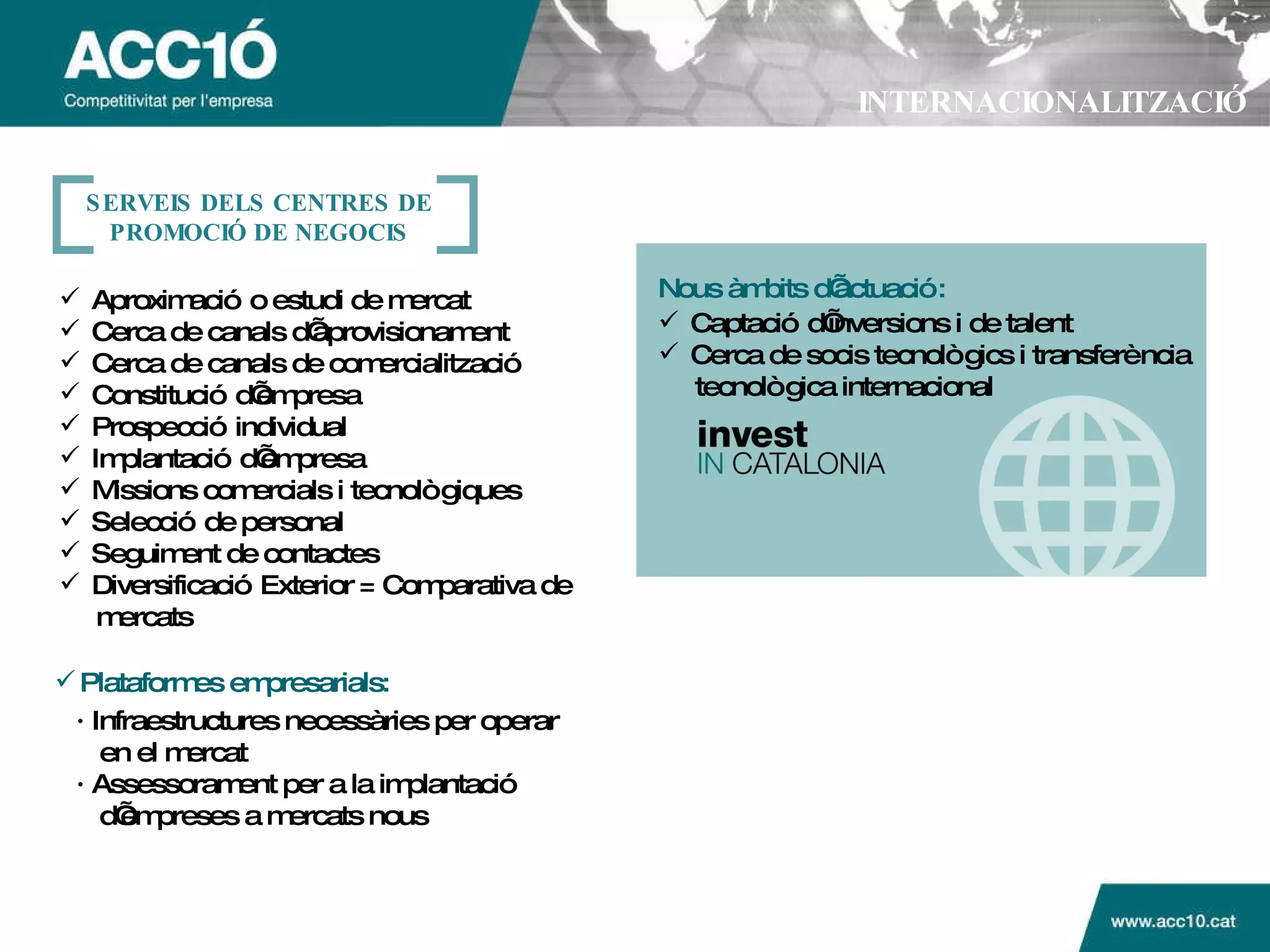 INTERNACIONALITZACIÓ Aproximaci ó o estudi de mercat Cerca de canals d’aprovisionament Cerca de canals de comercialitzaci ó Constitució d’empresa Prospecció individual Implantació d’empresa Missions comercials i tecnològiques Selecció de personal Seguiment de contactes Diversificació Exterior = Comparativa de mercats Nous  àmbits d’actuació: Captaci ó d’inversions i de talent Cerca de socis tecnol ògics i transferència tecnològica internacional Plataformes empresarials: ·  Infraestructures necess àries per operar en el mercat ·  Assessorament per a la implantaci ó  d’empreses a mercats nous SERVEIS DELS CENTRES DE PROMOCI Ó DE NEGOCIS 