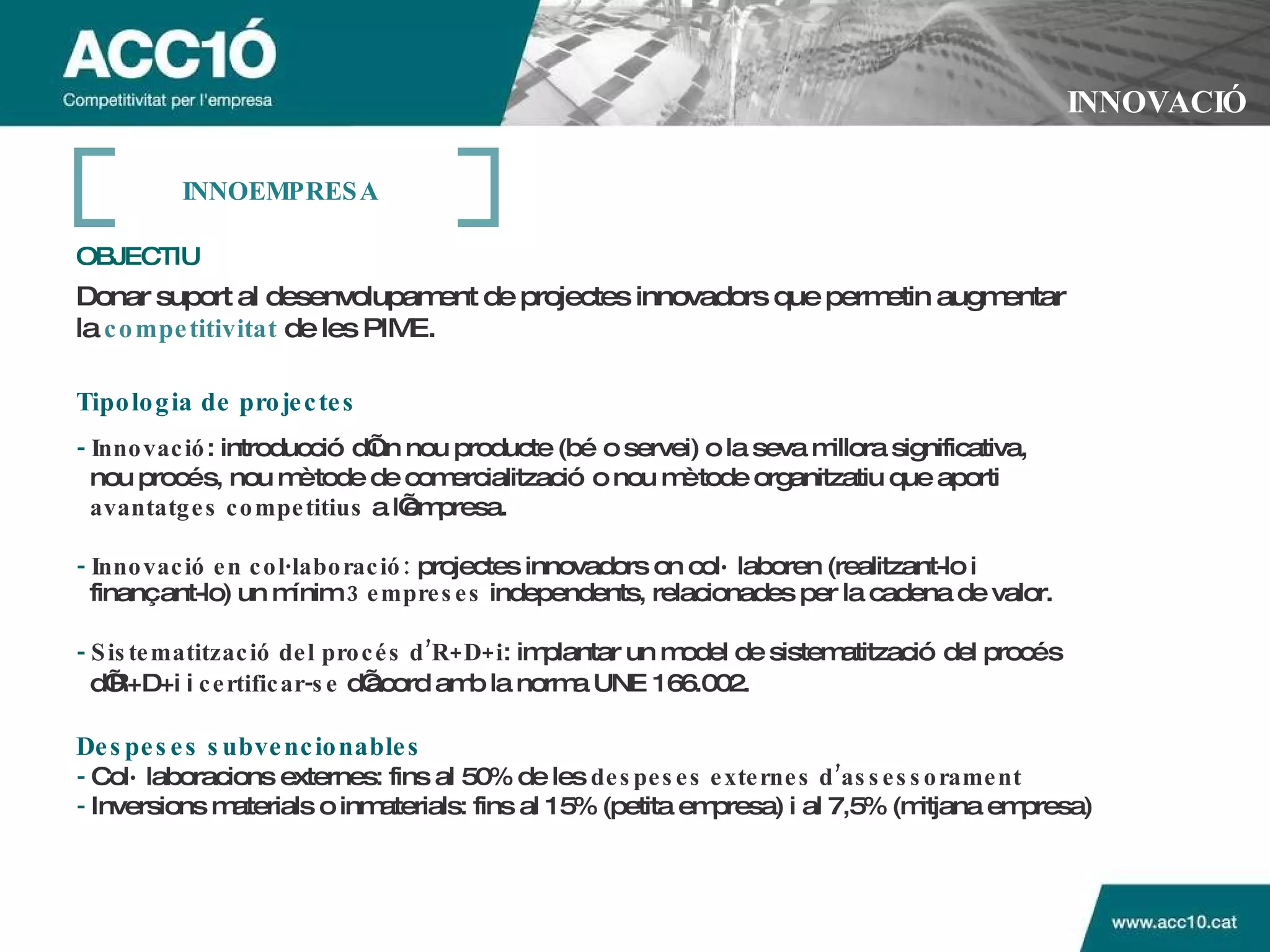 INNOVACIÓ OBJECTIU   Donar suport al desenvolupament de projectes innovadors que permetin augmentar la   competitivitat   de les PIME.   Tipologia de projectes -   Innovació : introducció d’un nou producte (bé o servei) o la seva millora significativa, nou procés, nou mètode de comercialització o nou mètode organitzatiu que aporti  avantatges competitius  a l’empresa. -   Innovació   en col·laboració:  projectes innovadors on col·laboren (realitzant-lo i  finançant-lo) un mínim  3 empreses  independents, relacionades per la cadena de valor.  -   Sistematització del procés d’R+D+i : implantar un model de sistematització del procés  d’R+D+i i  certificar-se  d’acord amb la norma UNE 166.002.   Despeses subvencionables -  Col·laboracions externes: fins al 50% de les  despeses externes d’assessorament -  Inversions materials o inmaterials: fins al 15% (petita empresa) i al 7,5% (mitjana empresa) INNOEMPRESA 