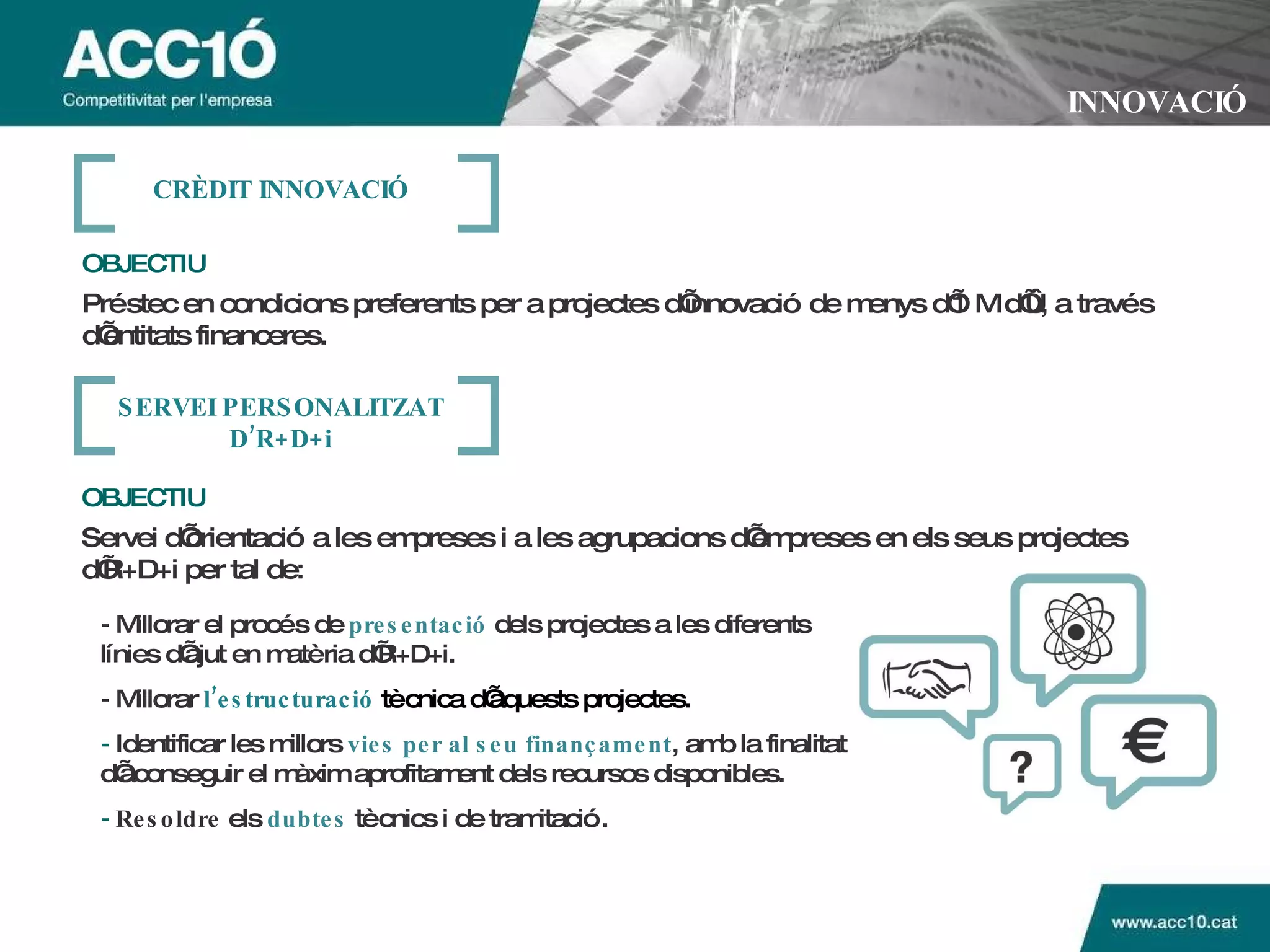 INNOVACIÓ OBJECTIU   Préstec en condicions preferents per a projectes d’innovació de menys d’1 M d’€, a través d’entitats financeres. CR È DIT INNOVACI Ó -  Millorar el procés de   presentació   dels projectes a les diferents línies d’ajut en matèria d’R+D+i.  -  Millorar  l’estructuració  tècnica d’aquests projectes.  -   Identificar les millors   vies per al seu finançament , amb la finalitat d’aconseguir el màxim aprofitament dels recursos disponibles. -   Resoldre  els   dubtes   tècnics i de tramitació. OBJECTIU   Servei d’orientació a les empreses i a les agrupacions d’empreses en els seus projectes  d’R+D+i   per tal de:   SERVEI PERSONALITZAT D’R+D+i 
