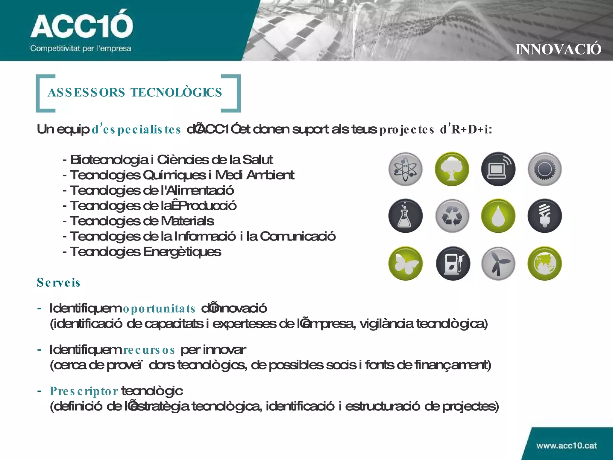 INNOVACIÓ Un equip   d’especialistes   d’ACC1Ó et donen suport als teus  projectes d’R+D+i : -  Biotecnologia i Ciències de la Salut   -  Tecnologies Químiques i Medi Ambient -  Tecnologies de l'Alimentació -  Tecnologies de la Producció -  Tecnologies de Materials -  Tecnologies de la Informació i la Comunicació -  Tecnologies Energètiques Serveis - Identifiquem   oportunitats   d’innovació (identificació de capacitats i experteses de l’empresa, vigilància tecnològica) - Identifiquem   recursos   per innovar (cerca de proveïdors tecnològics, de possibles socis i fonts de finançament) - Prescriptor   tecnològic (definició de l’estratègia tecnològica, identificació i estructuració de projectes) ASSESSORS TECNOL ÒGICS 