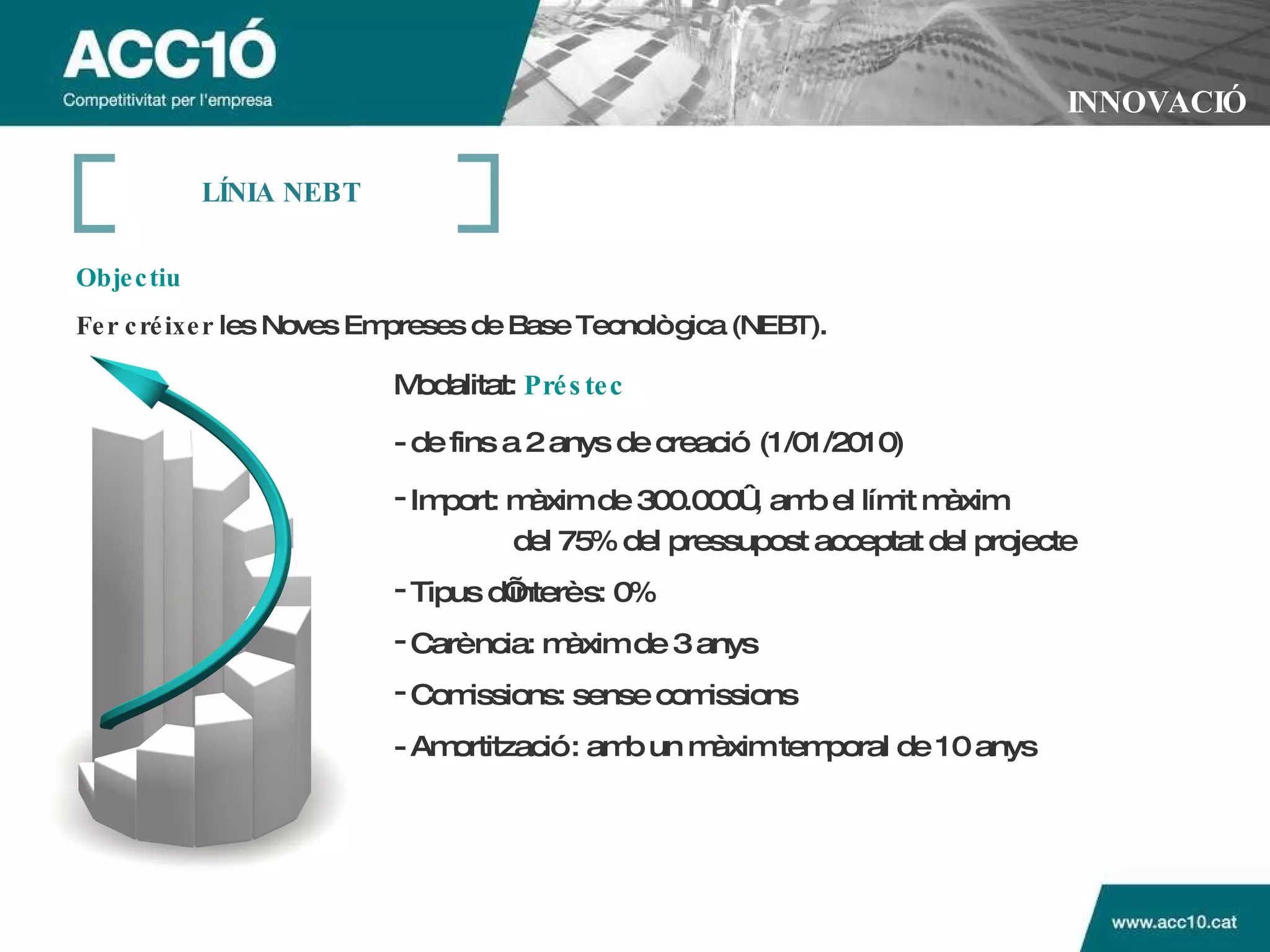 INNOVACIÓ Objectiu Fer créixer  les Noves Empreses de Base Tecnològica (NEBT). Modalitat:   Préstec   - de fins a 2 anys de creació (1/01/2010) Import: màxim de 300.000€, amb el límit màxim  del 75% del pressupost acceptat del projecte Tipus d’interès: 0%  Carència: màxim de 3 anys  Comissions: sense comissions - Amortització: amb un màxim temporal de 10 anys L ÍNIA NEBT 