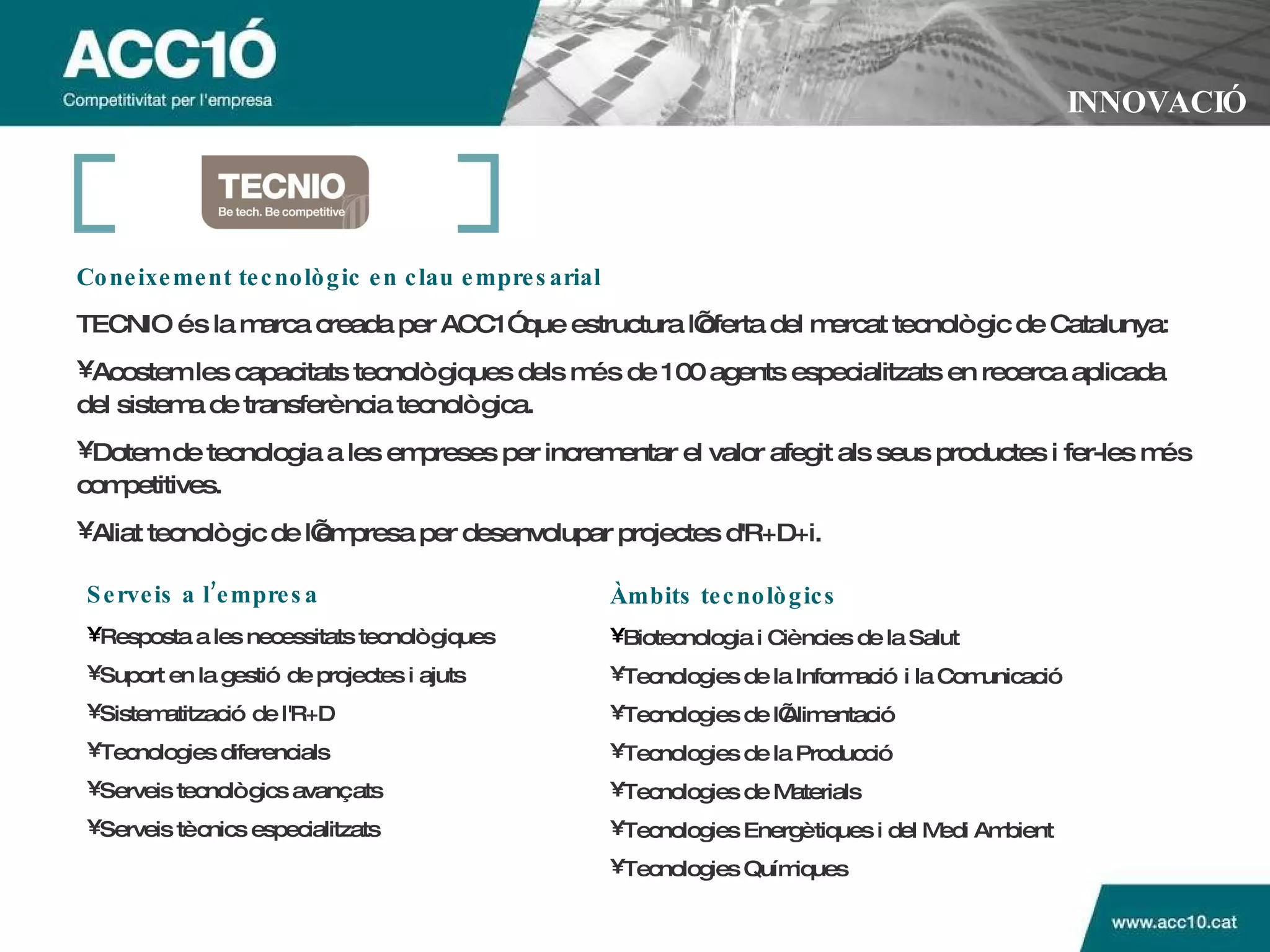INNOVACIÓ Coneixement tecnològic en clau empresarial   TECNIO és la marca creada per ACC1Ó que estructura l’oferta del mercat tecnològic de Catalunya: Acostem les capacitats tecnològiques dels més de 100 agents especialitzats en recerca aplicada del sistema de transferència tecnològica.  Dotem de tecnologia a les empreses per incrementar el valor afegit als seus productes i fer-les més competitives.  Aliat tecnològic de l’empresa per desenvolupar projectes d'R+D+i.   Serveis a l’empresa Resposta a les necessitats tecnològiques Suport en la gestió de projectes i ajuts Sistematització de l'R+D Tecnologies diferencials Serveis tecnològics avançats Serveis tècnics especialitzats Àmbits tecnològics Biotecnologia i Ciències de la Salut Tecnologies de la Informació i la Comunicació Tecnologies de l’Alimentació Tecnologies de la Producció Tecnologies de Materials Tecnologies Energètiques i del Medi Ambient Tecnologies Químiques 